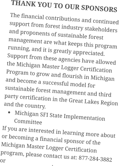 THANK YOU TO OUR SPONSORS The financial contributions and continued support from forest industry stakeholders and proponents of sustainable forest management are what keeps this program running, and it is greatly appreciated. Support from these agencies have allowed the Michigan Master Logger Certification Program to grow and flourish in Michigan and become a successful model for sustainable forest management and third party certification in the Great Lakes Region and the country. •	Michigan SFI State Implementation Committee If you are interested in learning more about or becoming a financial sponsor of the Michigan Master Logger Certification program, please contact us at: 877-284-3882 or                                 .