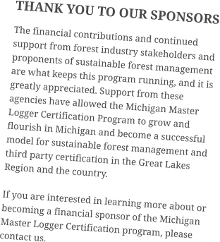 THANK YOU TO OUR SPONSORS The financial contributions and continued support from forest industry stakeholders and proponents of sustainable forest management are what keeps this program running, and it is greatly appreciated. Support from these agencies have allowed the Michigan Master Logger Certification Program to grow and flourish in Michigan and become a successful model for sustainable forest management and third party certification in the Great Lakes Region and the country. If you are interested in learning more about or becoming a financial sponsor of the Michigan Master Logger Certification program, please contact us.