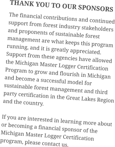 THANK YOU TO OUR SPONSORS The financial contributions and continued support from forest industry stakeholders and proponents of sustainable forest management are what keeps this program running, and it is greatly appreciated. Support from these agencies have allowed the Michigan Master Logger Certification Program to grow and flourish in Michigan and become a successful model for sustainable forest management and third party certification in the Great Lakes Region and the country. If you are interested in learning more about or becoming a financial sponsor of the Michigan Master Logger Certification program, please contact us.
